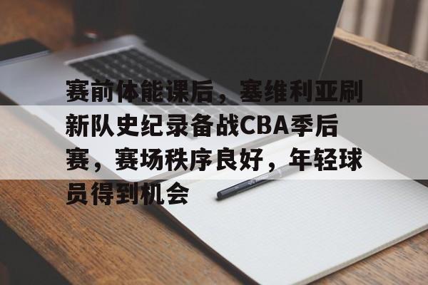 关于赛前体能课后，塞维利亚刷新队史纪录备战CBA季后赛，赛场秩序良好，年轻球员得到机会的信息-半岛体育