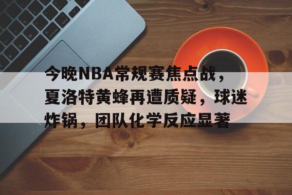 今晚NBA常规赛焦点战，夏洛特黄蜂再遭质疑，球迷炸锅，团队化学反应显著的简单介绍-半岛体育