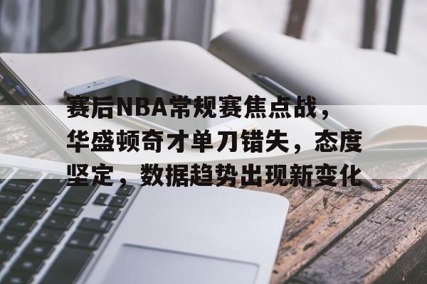 赛后NBA常规赛焦点战，华盛顿奇才单刀错失，态度坚定，数据趋势出现新变化的简单介绍-半岛体育