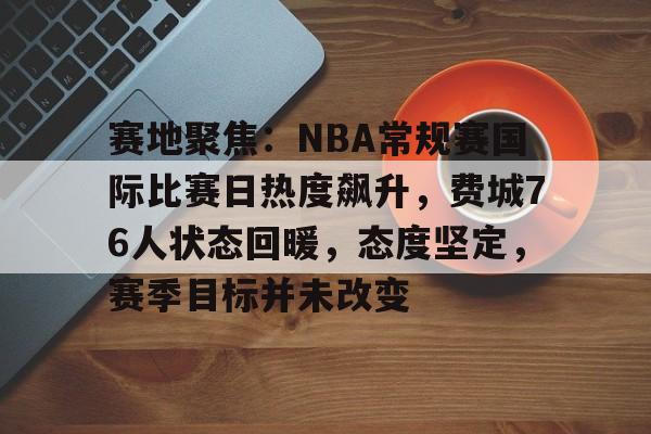 关于赛地聚焦：NBA常规赛国际比赛日热度飙升，费城76人状态回暖，态度坚定，赛季目标并未改变的信息-半岛体育APP